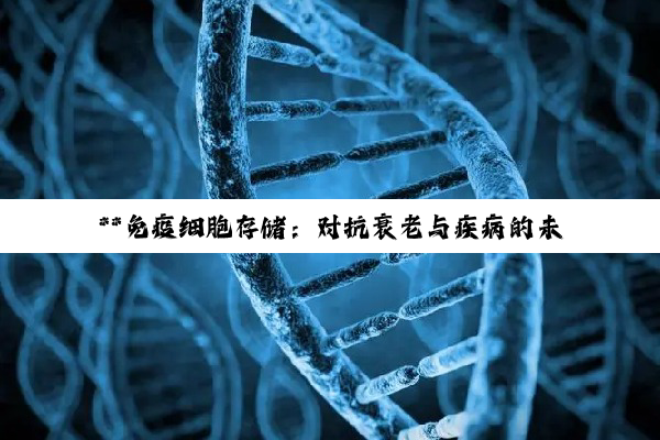 **免疫细胞存储：对抗衰老与疾病的未来医疗新前沿**