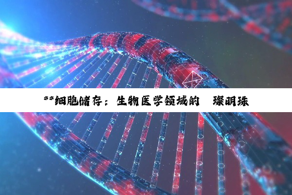 **细胞储存:生物医学领域的璀璨明珠与未来希望**