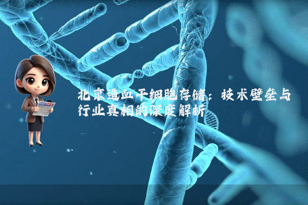 北京造血干细胞存储：技术壁垒与行业真相的深度解析
